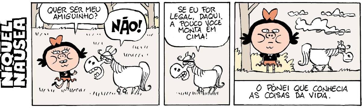 Quadrinho 01: Uma menina está num campo e encontra um pônei. Ela pergunta: Quer ser meu amiguinho? Ele responde bravo e gritando: Não! Quadrinho 02: O pônei no centro do quadrinho diz: Se eu for legal, daqui a pouco você monta em cima! Quadrinho 03: A menina está com cara de espanto e sem graça e o pônei está indo embora enfezado. Legenda: O pônei que conhecia as coisas da vida.