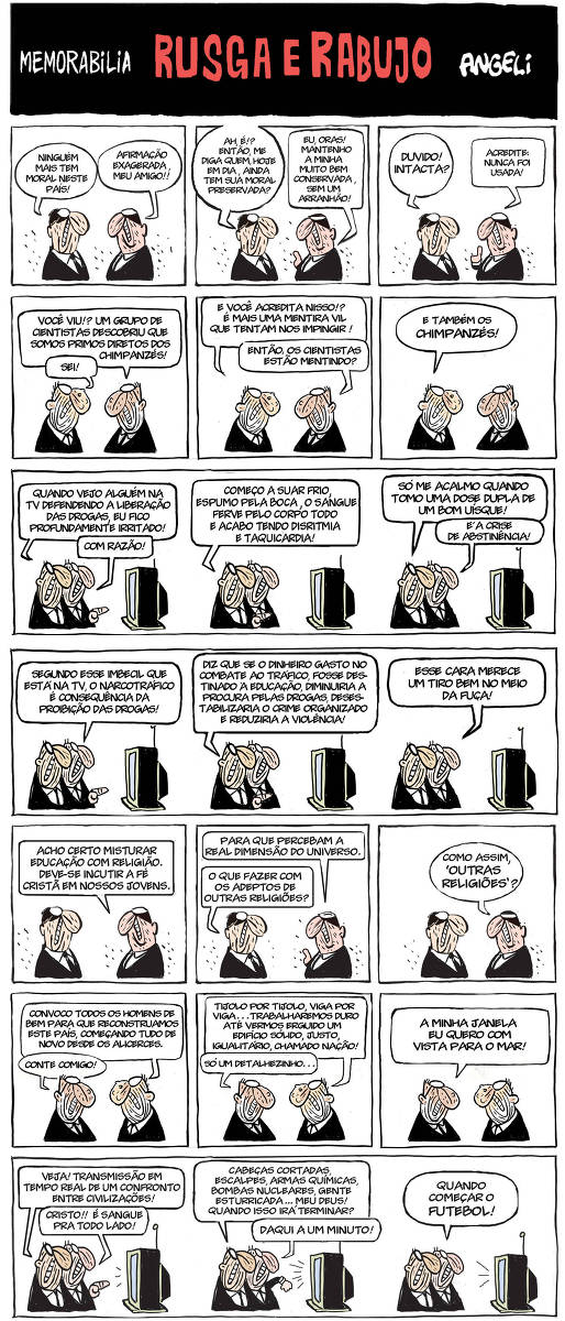 HQ formada por 7 tiras divididas em 21 Quadros.  Título escrito em branco sobre fundo preto: “Memorabila”, seguido em cor vermelha: Rusga e Rabujo, terminando com a assinatura do autor em branco: Angeli Na Tira 1, no Quadro 1: Em tiras com o fundo branco, duas personagens masculinas aparecem em meio corpo. Estão de perfil um de frente para o outro. Ambos tem a mesma aparência. São homens de pele clara, carecas com alguns poucos fios curtos no topo da cabeça , Seus óculos redondos e brancos no topo da cabeça formam seus olhos, seus narizes são grandes, redondos voltados em uma curva longa para baixo, suas bocas mostram os dentes cerrados e compões os rostos indo numa horizontal da base do nariz ao pescoço, tem orelhas pequenas e pescoço largo, curvas formam rugas pelo rosto inteiro. Vestem terno preto com camisa branca, usam gravata fina e preta. Segue-se o diálogo em balões:      • “Ninguém mais tem moral neste país!” .      • “ Afirmação exagerada, meu amigo!!” No Quadro 2:  continuam: “Ah, é!? Então me diga quem, hoje em dia, ainda tem sua moral preservada?” . Ao que o segundo com o dedo em riste responde: “EU, oras! Mantenho a minha muito bem conservada, sem um arranhão!” No Quadro 3, concluem: “Duvido! Intacta?” . Ao que o outro responde: “Acredite: Nunca foi usada!” Na Tira 2, no Quadro 4:  Ambos conversam: “ Você viu!? Um grupo de cientistas descobriu que somos primos diretos dos chimpanzés!” Ao que o outro responde: “Sei!” No Quadro 5: O diálogo segue: - “ E você acredita nisso!? É mais uma mentira vil que tentam nos impingir!” . O segundo questiona. “Então, os cientistas estão mentindo?”  No Quadro 6: A mesma cena se repete e o primeiro personagem exclama: “E também os Chimpanzés!” Na Tira 3, Quadro 7: Ambos estão lado `a lado, com seus ombros encostados um no outro, olhando para uma televisão `a sua frente. O primeiro aponta o dedo para a TV e fala: “Quando vejo alguém na TV defendendo a liberação das drogas, eu fico profundamente irritado!”. Ao que o outro responde: “ Com razão!”  No Quadro 8: A primeira personagem continua: “ Começo a suar frio, espumo pela boca, o sangue ferve pelo corpo todo e acabo tendo disritmia e taquicardia!” No Quadro 9: Na mesma cena, a primeira personagem continua seu argumento: “Só me acalmo quando tomo uma dose dupla de um bom uísque!” e o segundo conclui: “É a crise de abstinência!” Na Tira 4, Quadro 10: Ainda em frente `a televisão, lado `a lado, a segunda personagem fala: “Segundo esse imbecil que está na TV, o narcotráfico é consequência da proibição das drogas!” No Quadro 11: o primeiro homem aponta o dedo para a TV e completa: “Diz que se o dinheiro gasto no combate ao tráfico, fosse destinado `a educação, diminuiria a procura pelas drogas, desestabilizaria o crime organizado e reduziria a violência!” No Quadro 12: o Segundo homem conclui: “Esse cara merece um tiro bem no meio da fuça!” Tira 5, Quadro 13: Novamente de frente um para o outro, tem uma sombreado mais pesado em preto ao redor de seus olhos. A personagem, que está `a direita da cena, diz: “Acho certo misturar educação com religião. Deve-se incutir a fé crista em nossos jovens.” No Quadro 14: Seguem na mesma cena e o homem continua: “Para que percebam a real dimensão do universo.” O primeiro homem questiona: “O que fazer com os adeptos de outras religiões?” No Quadro 15: O segundo, com a expressão ainda mais fechada finaliza: “Como assim, ‘outras religiões’? “ Na Tira 6, Quadro 16: Estão ainda olhando um para o outro. Seus narizes tem verrugas maiores.O homem `a direita da cena começa:  “ Convoco todos os homens de bem para que reconstruamos este país, começando tudo de novo desde os alicerces.”. O primeiro exclama: “Conte comigo!” No Quadro 17: o homem `a direita continua: “ Tijolo por Tijolo, Viga por viga…Trabalharemos duro até vermos erguido um edifício solid, justo, igualitário, chamado nação!” e o primeiro interrompe: “Só um detalhezinho…” No Quadro 18: “A minha janela eu quero com vista para o mar!” Na Tira 7, Quadro 19: Novamente em frente a televisão, estão lado a lado, o personagem mais a frente diz: “Veja! Transmissão em tempo real de um confronto entre civilizações!” o segundo homem com dedo apontando para a tela  exclama: “Cristo!! É sangura para todo lado!” No Quadro 20: A cena segue e o homem continua: “ Cabeças cortadas, escalpes, armas químicas, bombas nucleares, gente esturricada… Meu Deus! Quando isso irá terminar?” . O segundo homem levanta o braço esquerdo onde tem um relógio no pulso e responde: “Daqui a um minuto!” No Quadro 21: o primeiro homem conclui: “Quando começar o futebol!”.