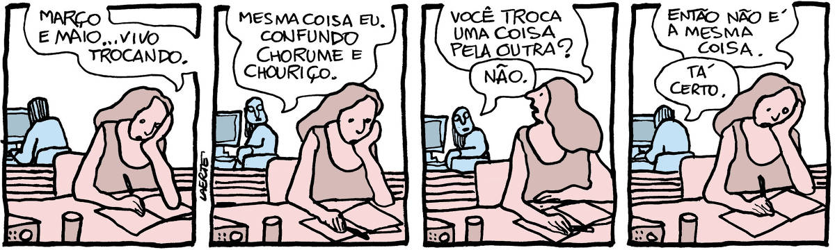 Tira de Laerte, em 4 quadrinhos: 1) Uma mulher está em sua mesa de trabalho, anotando coisas sobre um caderno aberto à sua frente, com uma caneta. Há alguns equipamentos sobre a mesa. Atrás dela há uma divisória baixa e logo atrás uma outra pessoa, de costas, que tecla em um computador. A mulher apoia o rosto na mão, cotovelo sobre a mesa, e diz: “Março e maio…vivo trocando”. 2) A pessoa ao fundo se vira na cadeira e comenta: “Mesma coisa eu. Confundo chorume e chouriço”. 3) A mulher volta-se para a outra pessoa e pergunta: “Você troca uma coisa pela outra?” - a pessoa responde: “Não.” 4) A mulher retoma a posição em que estava e diz: “Então não é a mesma coisa” - a outra pessoa também retoma seu trabalho e fala: “Tá certo.”