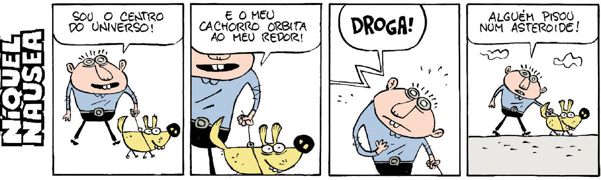 Quadrinho 01: Um homem passeia com seu cachorro, os dois estão felizes e sorridentes. O homem diz: Sou o centro do universo!  Quadrinho 02: Ele diz: E meu cachorro orbita ao meu redor!  Quadrinho 03: Alguém de longe, fora do quadrinho esbraveja: DROGA! O homem para ao escutar.  Quadrinho 04: O homem continua seu passeio com o cão e diz: Alguém pisou num asteroide!