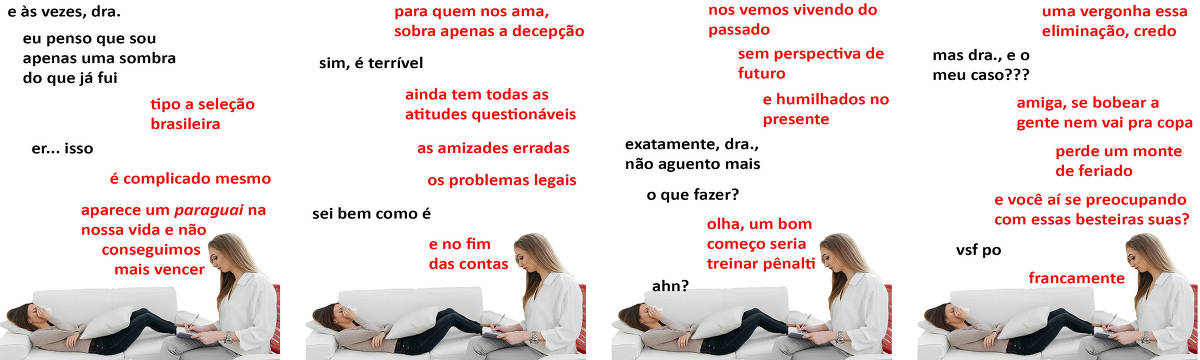 A tirinha Hmm, fale mais publicada em 10/07 é composta por quatro quadrinhos. A mesma foto, obtida em um banco de imagens, aparece nos quatro quadrinhos. Nela, à direita, uma terapeuta branca, de cabelos loiros e longos, vestindo uma blusa branca e uma calça cinza, atende uma paciente, à esquerda, de cabelos longos e pretos, vestindo uma blusa marrom clara e calça jeans escura. A terapeuta está sentada em uma cadeira com encosto vermelho e braços brancos, com a perna direita cruzada sobre a perna esquerda, fazendo anotações em um caderno que repousa sobre sua perna direita. A paciente está deitada em um sofá branco, com uma almofada branca sobre sua barriga, segurando com a mão direita um lenço branco sobre seu nariz e com os olhos fechados, demonstrando tristeza. O leitor vê o lado direito do rosto da paciente e o lado esquerdo do rosto da terapeuta. Ocorre o seguinte diálogo. Quadrinho 1. Paciente: E às vezes, doutora, eu penso que sou apenas uma sombra do que já fui. Terapeuta: Tipo a seleção brasileira. Paciente: Er... isso. Paciente: É complicado mesmo, aparece um Paraguai na nossa vida e não conseguimos mais vencer. Quadrinho 2. Terapeuta: Para quem nos ama, sobra apenas a decepção. Paciente: Sim, é terrível. Terapeuta: Ainda tem todas as atitudes questionáveis, as amizades erradas, os problemas legais... Paciente: Sei bem como é. Terapeuta: E no fim das contas... Quadrinho 3. Terapeuta: Nos vemos vivendo do passado, sem perspectiva de futuro e humilhados no presente. Paciente: Exatamente, doutora, não aguento mais. O que fazer? Terapeuta: Olha, um bom começo seria treinar pênalti. Paciente: Ahn? Quadrinho 4: Terapeuta: Uma vergonha essa eliminação, credo. Paciente: Mas doutora, e o meu caso??? Terapeuta: Amiga, se bobear a gente nem vai pra copa, perde um monte de feriado, e você aí se preocupado com essas besteiras suas? Paciente: Vsf po. Terapeuta: Francamente.