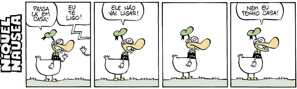 Quadrinho 01: o pato vestido está conversando com alguém que está longe. Pato vestido diz: Passa lá em casa! Ainda vemos a mão da pessoa dando tchau. Ela diz: Eu te ligo! Ela foi. Quadrinho 02: Ele: Ela não vai ligar! Quadrinho 03: Ele para, pensativo. Quadrinho 04: Ele: Eu nem tenho casa!