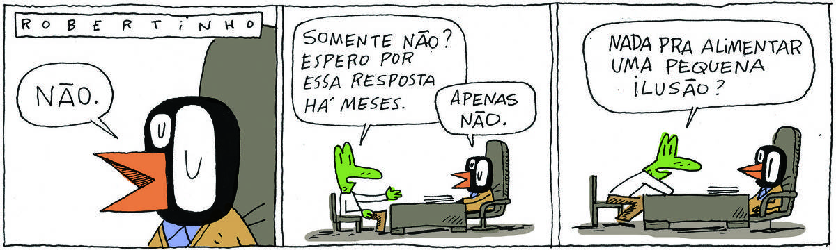 A tirinha ROBERTINHO, publicada em 21/08/2023, com 3 quadrinhos, traz ROBERTINHO, um lagarto verde com camiseta branca e calça beje e VALTER, um passarinho preto com malha amarela e calças pretas. É uma reunião de trabalho, uma mesa no centro e cada um em um lado da mesa.. No quadrinho 1, Valter diz: Não. No quadrinho 2, Robertinho pergunta: Somente não? Espero por essa resposta há meses. Valter responde: Apenas não. No quadrinho 3, ROBERTINHO insiste: Nada para alimentar uma pequena ilusão?