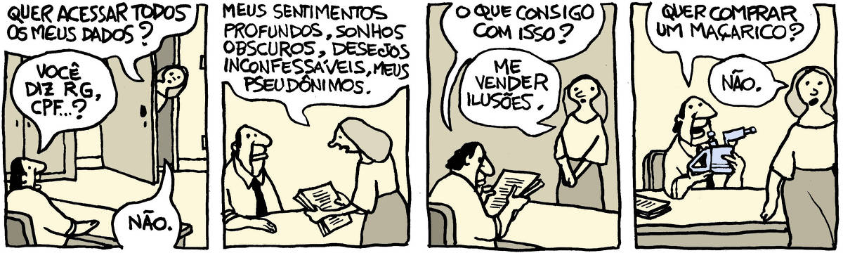 Tira de Laerte, em 4 quadrinhos: 1) Um homem, de camisa e gravata, está atrás de sua mesa de trabalho. Uma moça entreabre a porta e diz: “Quer acessar todos os meus dados?” - o homem pergunta: “Você diz RG, CPF…?” - a moça fala: “Não”. 2) A moça se aproxima da mesa, apresentando ao homem um maço de folhas de papel, impressas. Ela diz: “Meus sentimentos profundos, sonhos obscuros, desejos inconfessáveis, meus pseudônimos.” 3) O homem, segurando o maço de papéis, pergunta: “O que consigo com isso?” - a moça, de pé, responde: “Me vender ilusões”. 4) O homem segura um maçarico de metal e pergunta: “Quer comprar um maçarico?” - a moça, se afastando, responde: “Não.”