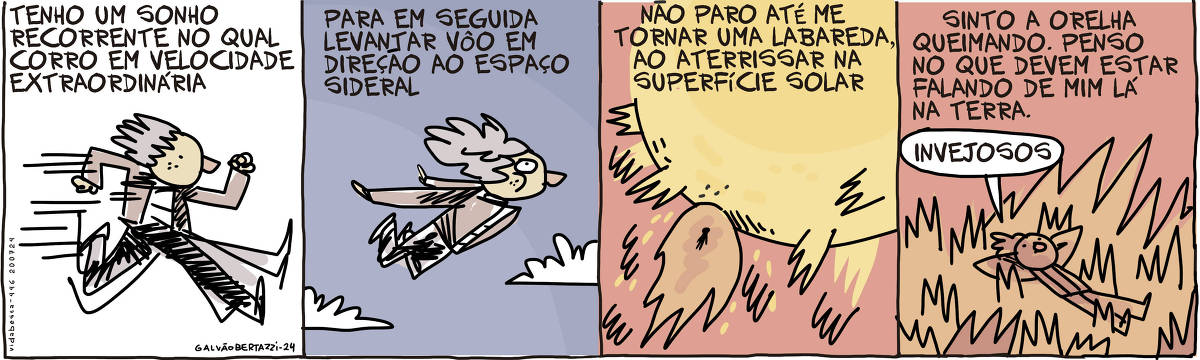 A tira de Galvão Bertazzi se chama Vida Besta e está dividida em quatro quadros.  No primeiro quadro temos a legenda: Tenho um sonho recorrente no qual eu corro numa velocidade extraordinária. O desenho de um homem correndo muito rápido.  No segundo quadro temos a legenda: Para em seguida levantar vôo em direção ao espaço sideral. O desenho do homem agora voando em direção ao céu.  No terceiro quadro temos a legenda: Não paro até me tornar uma labareda, ao aterrissar na superfície solar. O desenho de uma labareda de fogo indo de encontro ao sol.  No quarto quadro, o homem está deitado  confortavelmente na superfície em chamas do Sol. A legenda diz: Sinto a orelha queimando. Penso no que devem estar falando de mim lá na Terra.  O homem diz: Invejosos!