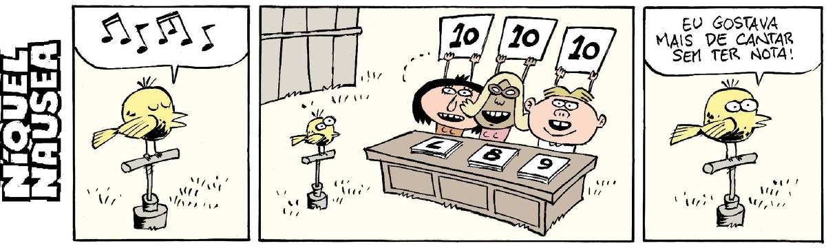 Quadrinho 01: Um passarinho está num poleiro cantando. Notas musicais no balão indicam isso.  Quadrinho 02: Em uma mesa que está em frente ao passarinho, três pessoas, juízes, levantam placas com a nota 10.  Quadrinho 03: O passarinho no poleiro dia: Eu gostava mais de cantar sem ter nota!