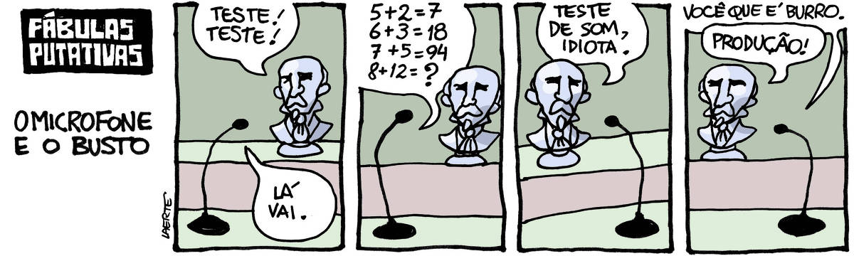 Tira de Laerte, em 4 quadrinhos, com o título “FÁBULAS PUTATIVAS - O MICROFONE E O BUSTO” 1) Um pequeno busto, sobre uma superfície em degrau, está frente a um microfone. O busto fala: “Teste! teste!” - o microfone responde: “Lá vai.” 2) O microfone diz: “5+2=7  6+3=18  7+5=94  8+12=?” - o busto fica parado, olhando. 3) O busto diz: “Teste de som, idiota.” 4) O microfone responde: “Você que é burro.” - o busto vira-se pro lado e chama: “Produção!”