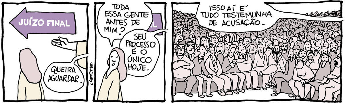 Tira de Laerte em 3 quadrinhos: 1) Há uma seta na parede, onde está escrito “JUÍZO FINAL”. Uma pessoa está em pé, de costas, usando uma bata, olhando na direção que a seta indica. A mão de alguém também de bata indica essa direção e fala: “Queira aguardar.” 2) A pessoa se volta para quem falou e diz: “Toda essa gente antes de mim?” - uma voz fora de cena responde: “Seu processo é o único hoje.” 3) Numa sala gigantesca estão, sentadas em bancos que se estendem até o horizonte, milhões de pessoas, de todo tipo, alguns olhando celulares, todos em atitude de espera. A voz da pessoa fora de cena explica: “Isso aí é tudo testemunha de acusação.”