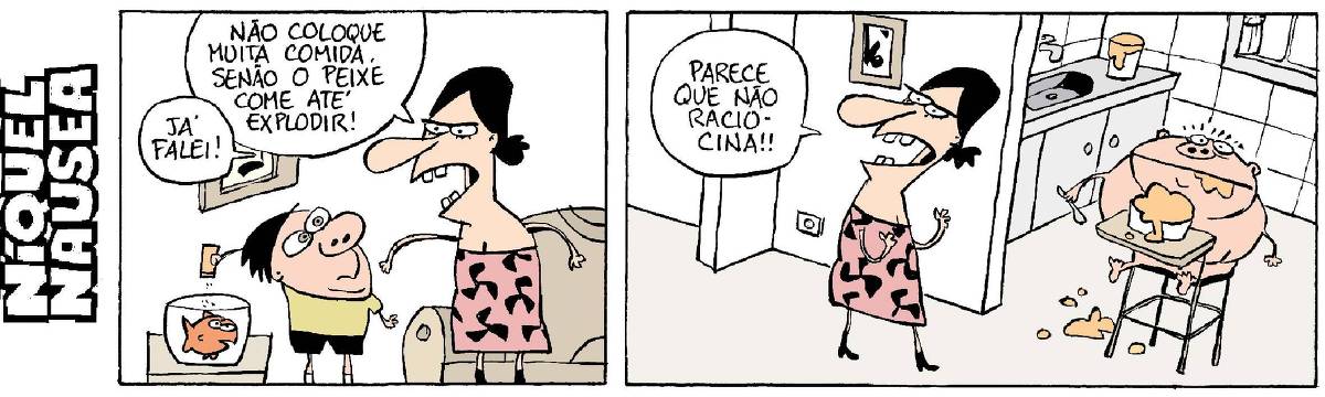 Quadrinho 01: A mãe fala para o filho, que está dando muita comida para o peixe de aquário: Não coloque muita comida senão o peixe come até explodir! Já falei!  Quadrinho 02: A mãe sai da sala brava e fala: Parece que não raciocina! Na cozinha está o outro filho dela, entupido de comida, quase estourando.