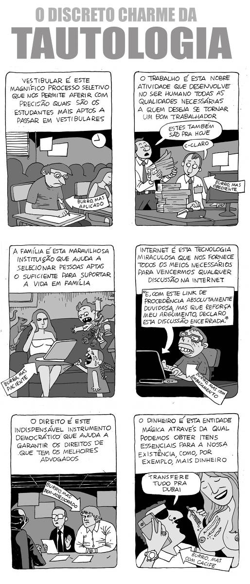 O quadrão “O DISCRETO CHARME DA TAUTOLOGIA” de Ricardo Coimbra, publicado em 04/08/2024, traz 6 quadros.  No quadrinho 1, a legenda diz: “Vestibular é este magnífico processo seletivo que nos permite aferir com precisão quais são os estudantes mais aptos a passar em vestibulares.” O desenho mostra um jovem de óculos, em meio a uma sala com outros alunos fazendo uma prova. Na parede há um relógio. Há uma seta que aponta para o jovem onde se lê: “Burro, mas aplicado”.  No quadrinho 2, a legenda diz: “O trabalho é esta nobre atividade que desenvolve no ser humano todas as qualidades necessárias a quem deseja se tornar um bom trabalhador.” O desenho mostra um homem de camisa branca, gravata e crachá, expressão assustada, em um ambiente de escritório, trabalhando em um computador que está em uma mesa onde há também um telefone e uma pilha enorme de papéis. Há um outro homem de gravata que chega carregando outra pilha de papéis. Ele diz “Estes também são pra hoje”. O homem na mesa responde gaguejando “C-claro”. Há uma seta que aponta para o jovem onde se lê: “Burro, mas obediente”.  No quadrinho 3, a legenda diz: “A família é esta maravilhosa instituição que ajuda a selecionar pessoas aptas o suficiente para suportar a vida em família.” O desenho mostra uma mulher, com expressão calma, sentada em um sofá. O rosto está apoiado na mão direita enquanto a esquerda mexe em um notebook. Há um gato subindo no sofá. Ao lado da mulher, uma criança chora e puxa sua saia, enquanto outra pula no sofá derrubando uma vaso que está perto. Há uma seta que aponta para mulher onde se lê: “Burra, mas paciente”.  No quadrinho 4, a legenda diz: “Internet é esta tecnologia miraculosa que nos fornece todos os meios necessários para vencermos qualquer discussão na internet.” O desenho mostra um jovem de óculos e expressão de arrogância em seu quarto mexendo no notebook. Do notebook sai uma seta onde se lê "E, com este link de procedência absolutamente duvidosa, mas que reforça meu argumento, declaro esta discussão encerrada." Outra seta aponta para o jovem. Nela, se lê “Burro, mas com embasamento”.  No quadrinho 5, a legenda diz: "O direito é este indispensável instrumento democrático que ajuda a garantir os direitos de que tem os melhores advogados". No desenho, há um homem forte vestindo camisa branca sentado ao lado de um homem vestindo terno e eles estão conversando com outro homem vestindo terno com muitos papeis na mesa que está entre eles. Há uma seta que aponta para o homem de camisa branca onde se lê: "Burro, mas bem-assessorado".  No quadrinho 6, a legenda diz: "O dinheiro é esta entidade mágica através da qual podemos obter itens essenciais para a nossa existência, como, por exemplo, mais dinheiro". Na imagem, há um homem com óculos escuros, anéis, relógio de pulso e camisa branca com uma mulher nua com linhas de pó branco nos seios e ele fala no celular: "Transfere tudo pra Dubai". Há uma seta que aponta para o homem onde se lê: "Burro, mas com cacife".