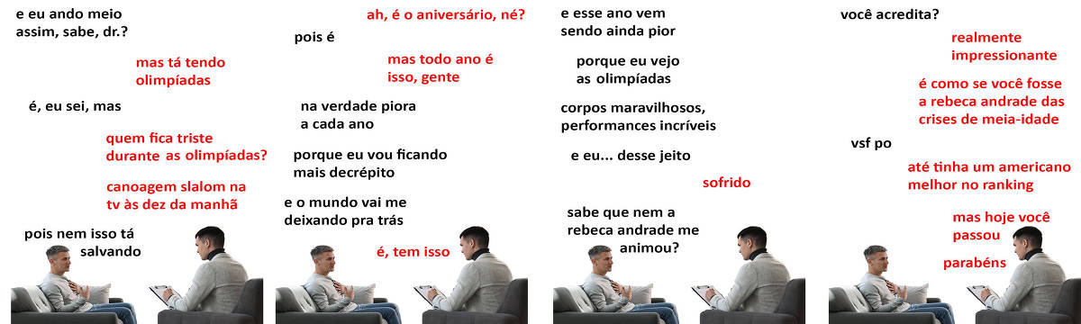 A tirinha Hmm, fale mais publicada em 07/08 é composta por quatro quadrinhos. A mesma foto, obtida em um banco de imagens, aparece nos quatro quadrinhos. Nela, à direita, um terapeuta branco, de cabelos curtos e pretos, vestindo uma blusa preta de gola rolê por baixo de um blazer creme, atende um paciente, à esquerda, branco, de cabelos castanhos curtos em cima e raspados na lateral, vestindo uma blusa creme de manga longa e calça jeans. O terapeuta está sentado em uma poltrona cinza, fazendo anotações em uma prancheta, enquanto o paciente está sentado em um sofá cinza, com uma almofada branca ao seu lado esquerdo, com a mão esquerda sobre o peito e a mão direita aberta na sua frente. Terapeuta e paciente se olham e o paciente parece estar falando. O leitor vê o lado esquerdo do rosto do terapeuta e o lado direito do rosto do paciente. Ocorre o seguinte diálogo. Quadrinho 1. Paciente: E eu ando meio assim, sabe, doutor? Terapeuta: Mas tá tendo Olimpíadas. Paciente: É, eu sei, mas... Terapeuta: Quem fica triste durante as Olimpíadas? Canoagem slalom na TV às dez da manhã. Paciente: Pois nem isso tá salvando. Quadrinho 2. Terapeuta: Ah, é o aniversário, né? Paciente: Pois é. Terapeuta: Mas todo ano é isso, gente. Paciente: Na verdade piora a cada ano, porque eu vou ficando mais decrépito e o mundo vai me deixando pra trás. Terapeuta: É, tem isso. Quadrinho 3. Paciente: E esse ano vem sendo ainda pior, porque eu vejo as Olimpíadas, corpos maravilhosos, performances incríveis, e eu... desse jeito. Terapeuta: Sofrido. Paciente: Sabe que nem a Rebeca Andrade me animou? Quadrinho 4. Paciente: Você acredita? Terapeuta: Realmente impressionante. É como se você fosse a Rebeca Andrade das crises de meia-idade. Paciente: Vsf po. Terapeuta: Até tinha um americano melhor no ranking, mas hoje você passou. Parabéns!