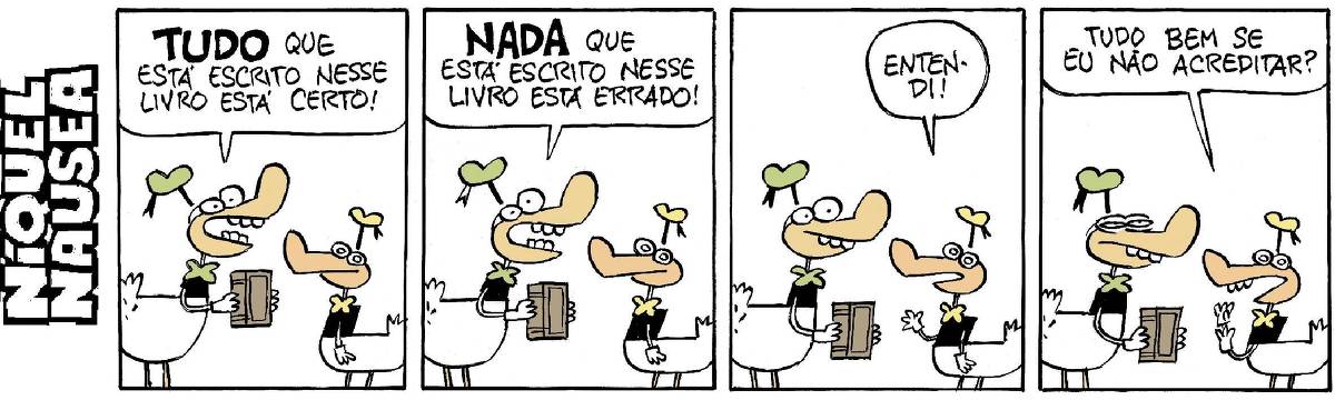A tira tem quatro quadrinhos. Estão conversando dois patos vestidos. Um maior, com boné e gravatinha borboleta verde e um menor, com boné e gravatinha amarela.  Quadrinho 01: O pato maior está com um livro na mão. O pato maior diz: Tudo (grafado grande e em negrito) que está escrito nesse livro está certo! O pato menor observa.  Quadrinho 02: O pato maior diz: Nada (grafado grande e em negrito) que está escrito nesse livro está errado!  Quadrinho 03: Pato menor: Entendi!  Quadrinho 04: Pato menor: Tudo bem se eu não acreditar? O pato maior passa de cara sorridente a cara de quem não gostou.