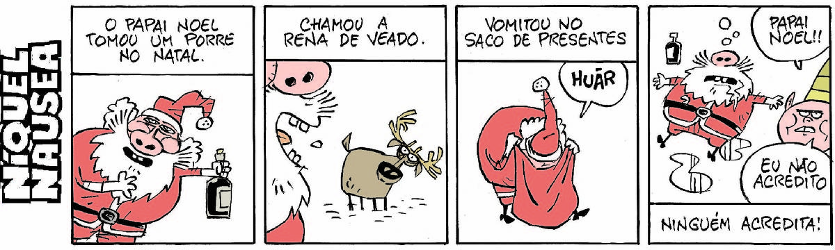 Quadrinho 01: Legenda: o papai Noel tomou um porre no natal. O papai Noel está animado, com uma garrafa na mão.  Quadrinho 02: Legenda: Chamou a rena de veado. Close do perfil do papai Noel com a boca escancarada e perdigotos saindo dela. A rena está observando o xingamento.  Quadrinho 03: Legenda: Vomitou no saco de presentes. O papai Noel está com a cara dentro do saco de presentes, vomitando. Num balão está escrito HUÃR.  Quadrinho 04: Papai Noel está estatelado no chão, braços abertos, baba saindo de sua boca, uma garrafa caída ao seu lado. A carinha de um duende diz: papai Noel! Eu não acredito! Legenda final: Ninguém acredita!