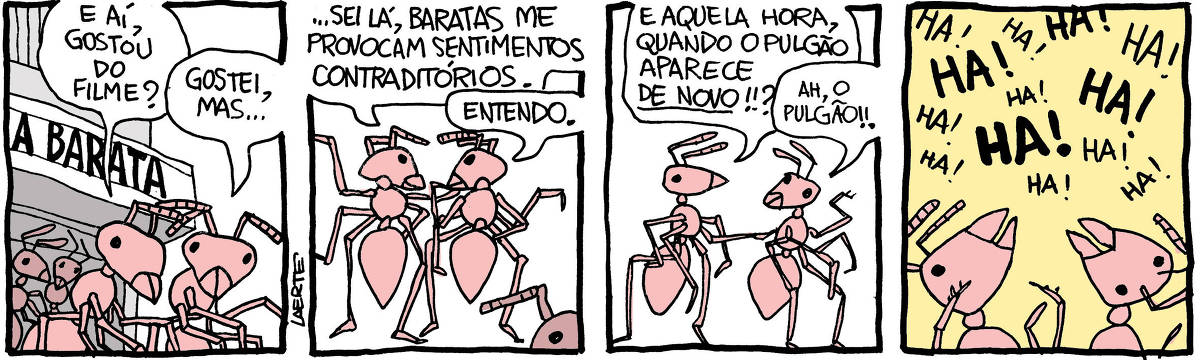 Tira de Laerte, em 4 quadrinhos: 1) Duas formigas caminham, saindo de um cinema em escala de formigas. Outras aparecem mais atrás, todas saindo da sessão de um filme que está anunciado na fachada: “A BARATA”. Uma das duas pergunta à outra: “E aí, gostou do filme?” - a segunda responde: “Gostei, mas…” 2) A segunda formiga continua: “…sei lá, baratas me provocam sentimentos contraditórios” - a primeira responde: “Entendo.” 3) A primeira formiga cutuca a outra e diz: “E aquela hora, quando o pulgão aparece DE NOVO?” - a outra lembra e diz: “Ah, o pulgão!!” 4) As duas formigas caem na risada: “HA! HA! HA! HA! HA! HA! HA! ”