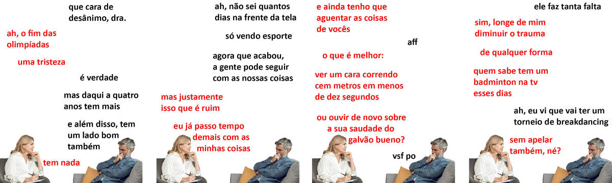 A tirinha Hmm, fale mais publicada em 14/08 é composta por quatro quadrinhos. A mesma foto, obtida em um banco de imagens, aparece nos quatro quadrinhos. Nela, à esquerda, uma terapeuta branca, de cabelos loiros e longos, vestindo uma blusa branca e calças jeans, atende um paciente, à direita, branco, de cabelos e barba curtos e grisalhos, vestindo uma camiseta branca sob uma camisa azul desabotoada de mangas longas e calças jeans. A terapeuta está sentada em uma cadeira cinza, enquanto o paciente está apoiado no braço de um sofá cinza, com uma almofada amarela atrás das costas. A terapeuta está com as pernas cruzadas e apoia uma prancheta na perna esquerda. Ela segura uma caneta com a mão direita e apoia o queixo com a mão esquerda. O paciente leva o braço esquerdo atravessado por cima da barriga e apoia o queixo com a mão direita. A terapeuta olha para o paciente, que olha pra baixo. Ocorre o seguinte diálogo. Quadrinho 1. Paciente: Que cara de desânimo, doutora. Terapeuta: Ah, o fim das Olimpíadas... uma tristeza. Paciente: É verdade, mas daqui a quatro anos tem mais. E além disso, tem um lado bom também. Terapeuta: Tem nada. Quadrinho 2. Paciente: Ah, não sei quantos dias na frente da tela, só vendo esporte. Agora que acabou, a gente pode seguir com as nossas coisas. Terapeuta: Mas justamente isso que é ruim, eu já passo tempo demais com as minhas coisas. Quadrinho 3. Terapeuta: E ainda tenho que aguentar as coisas de vocês. Paciente: Aff. Terapeuta: O que é melhor: ver um cara correndo cem metros em menos de dez segundos, ou ouvir de novo sobre a sua saudade do Galvão Bueno? Paciente: Vsf po. Quadrinho 4. Paciente: Ele faz tanta falta. Terapeuta: Sim, longe de mim diminuir o trauma. De qualquer forma, quem sabe tem um badminton na TV esses dias? Paciente: Ah, eu vi que vai ter um torneio de breakdancing. Terapeuta: Sem apelar também, né?