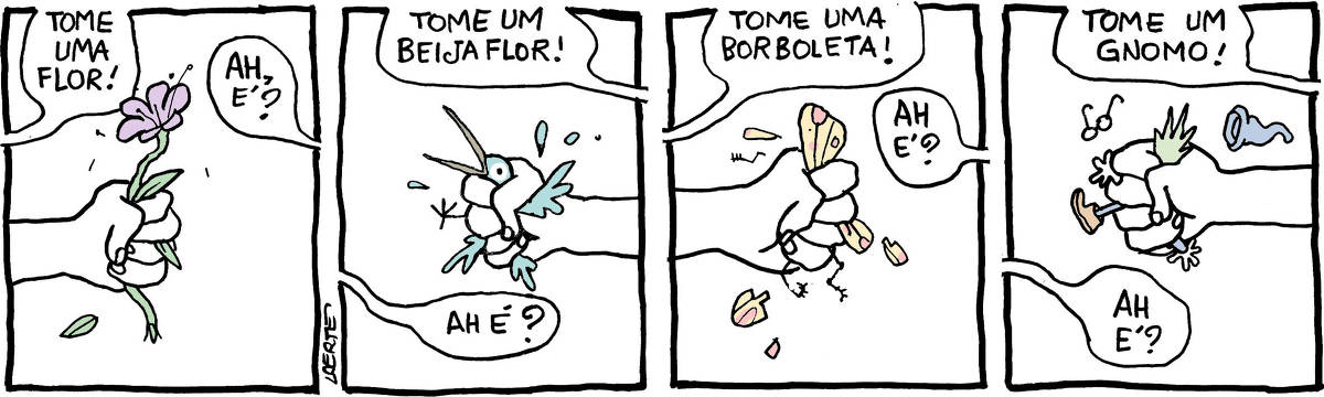 Tira de Laerte, em 4 quadrinhos. 1) A mão de uma pessoa avança, vinda do lado esquerdo do quadrinho, segurando uma flor, com o punho fechado, sem a menor delicadeza. A pessoa diz: “Tome uma flor!” - do outro lado do quadrinho, uma voz fala: “Ah, é?” 2) A mão dessa outra pessoa avança, vinda do lado direito, segurando um passarinho com violência, amassando o bicho entre os dedos. Essa pessoa fala: “Tome um beija-flor!” - a pessoa do lado esquerdo diz: “Ah é?” 3) A mão da pessoa da esquerda avança, esmagando uma borboleta dentro do punho fechado - pedaços do inseto caem pra fora. A pessoa diz: “Tome uma borboleta!” - a pessoa do lado direito responde: “Ah é?” 4) A mão da pessoa da direita avança, de punho cerrado - entre os dedos aparece uma perninha com bota, umas mãozinhas, um cabelo espetado, um par de óculos minúsculo, um gorro. A pessoa diz: “Tome um gnomo!” - a pessoa do lado esquerdo responde: “Ah é?”