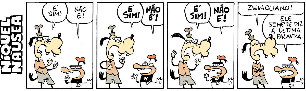 A tira tem quatro quadrinhos. Um cão dentuço e um pato vestido estão discutindo.  Quadrinho 01: O cão: é sim! O pato: não é!  Quadrinho 02: O cão: Mais alto (em negrito) é sim! O pato: Mais alto (em negrito) não é!  Quadrinho 03: O cão: Ainda alto: é sim! O pato: não é!  Quadrinho 04: O cão: zwingliano! O pato: ele sempre diz a última palavra.