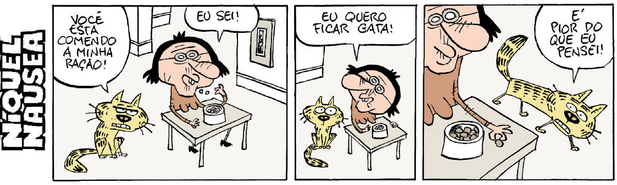 Quadrinho 01: Uma mulher está sentada à mesa comendo de uma tigela. O gato amarelo está no chão, ao lado dela e diz: você está comendo a minha ração. A mulher: eu sei!  Quadrinho 02: A mulher ainda sentada diz: eu quero ficar gata! O gato arregala os olhos.  Quadrinho 03: A mulher segura uma ração entre os dedos. O gato diz: é pior do que pensei!