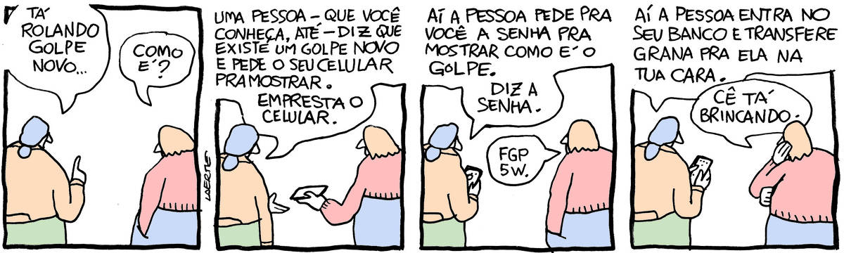 Tira de Laerte, em 4 quadrinhos. 1) Duas pessoas conversando, estão de costas. A primeira diz: “Tá rolando golpe novo…” - a outra pergunta: “Como é?” 2) A primeira diz: “Uma pessoa - que você conheça, até - diz que existe um golpe novo e pede o seu celular pra mostrar. Empresta o celular.” - a outra entrega o celular. 3) A primeira, com o celular da outra, diz: “Aí a pessoa pede pra você a senha pra mostrar como é o golpe. Diz a senha.” - a outra fala: “FGP5W.” 4) A primeira, teclando o celular da outra, diz: “Aí a pessoa entra no seu banco e transfere grana pra ela na tua cara.” - a outra, apoiando o rosto na palma da mão, diz: “Cê tá brincando.”