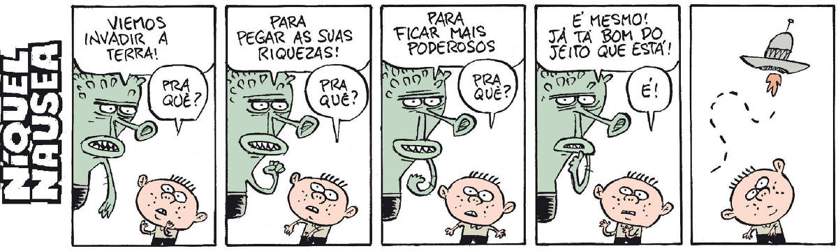 A tira tem cinco quadrinhos. Um menino conversa com um ET verde. Quadrinho 01: ET: Viemos invadir a Terra! Menino: pra quê? Quadrinho 02: ET: Para pegar as suas riquezas! Menino: pra quê? Quadrinho 03: ET: Para ficar mais poderosos! Menino: Pra quê? Quadrinho 04: ET: É mesmo! Já tá bom do jeito que está! Menino: É! Quadrinho 05: O menino observa o disco voador do ET indo embora.