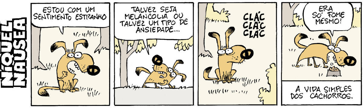 A tira tem quatro quadrinhos com um cão conversando consigo mesmo. O cão está no ambiente externo com árvores e plantas. Ele é marrom alaranjado.  Quadrinho 01- O cão está parado. Cão: Estou com um sentimento estranho.  Quadrinho 02- Ele está caminhando e olhando para trás. Diz: Talvez seja melancolia ou talvez um tipo de ansiedade...  Quadrinho 03- Ele está paradinho em estado de auto-observação e ouve um som: CLÁC CLÁC CLÁC.  Quadrinho 04- O cão se dirige ao pote de ração, animadamente, e com uma carinha feliz diz: era só fome mesmo! Legenda: A vida simples dos cachorros.