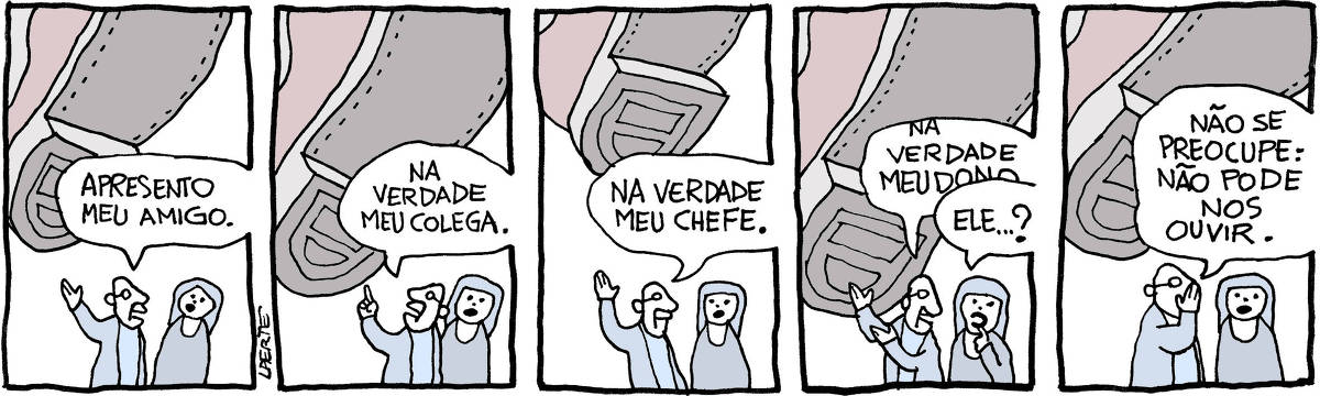 Tira de Laerte em 5 quadrinhos. 1) Um homem e uma mulher conversam. Acima deles, pairando no ar, um gigantesco pé de alguém, expondo a enorme sola de sapato masculino. O homem aponta o pé acima deles e diz para a mulher: “Apresento meu amigo.” 2) O homem indica o pé gigantesco e acrescenta: “Na verdade meu colega.” 3) O homem continua: “Na verdade meu chefe.” 4) O homem, sempre indicando o enorme pé acima deles, fala: “Na verdade meu dono…” - a mulher tenta interromper: “Ele…?” 5) O homem põe a mão em concha na boca e sussurra: “Não se preocupe: não pode nos ouvir.”