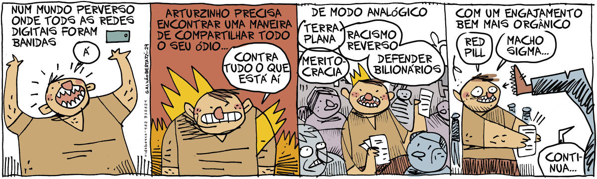 A tira de Galvão Bertazzi se chama Vida Besta e está dividida em quatro quadros. No primeiro quadro temos a legenda: Num mundo perverso onde todas as redes digitais foram banidas. Um homem está com o celular na mão gritando: Á! No segundo quadro temos a legenda: Arturzinho precisa encontrar uma maneira de compartilhar todo o seu ódio... O desenho de um homem pegando fogo de raiva e ele diz: Contra tudo o que está aí. No terceiro quadro temos a legenda: De modo analógico. O desenho de Arturzinho distribuindo panfletos pelas ruas. Ele diz: Terra plana. Meritocracia. Racismo reverso. Defender bilionários. No quarto quadro temos a legenda: Com um engajamento bem mais orgânico. Arturzinho continua  distribuindo panfletos e diz: Red Pill. Macho Sigma... Alguém se aproxima e está prestes a lhe dar um chutão na cara. Ela diz: Continua...