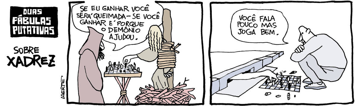 Tira de Laerte, com o título “DUAS FÁBULAS PUTATIVAS SOBRE XADREZ”, com duas cenas: 1) Uma mulher amarrada em uma estaca, no meio de um monte de lenha. À sua frente, um homem vestido com túnica e capuz, como um inquisidor. Entre os dois, um tabuleiro com peças de xadrez, sobre um tripé de madeira. A mulher tem um dos braços fora das cordas e faz uma jogada no tabuleiro. O homem diz: “Se eu ganhar você será queimada - se você ganhar é porque o demônio ajudou.” 2) Um homem agachado em frente a um bueiro do tipo boca-de-lobo na calçada. No chão, há um tabuleiro com peças de xadrez. De dentro do bueiro sai um braço de alguém que movimenta uma peça no tabuleiro. O homem diz: “Você fala pouco mas joga bem.”