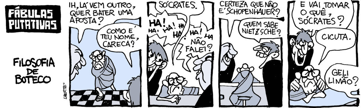 Tira de Laerte, em 4 quadrinhos, com o título: “FÁBULAS PUTATIVAS - FILOSOFIA DE BUTECO” 1) Um homem velho, de barba e óculos, usando uma túnica como na antiguidade, entra em um lugar cujo piso é de ladrilhos em xadrez, como num bar. Dois homens olham-no e um deles comenta: “Ih, lá vem outro, quer bater uma aposta?”- o outro homem pergunta ao velho: “Como é teu nome, careca?” 2) O velho se acomoda num banco do balcão enquanto responde: “Sócrates” - os dois homens caem no riso: “HA! HA! HA! HA!” - o homem que está do outro lado do balcão completa: “Não disse?” 3) O de trás do balcão pergunta ao velho: “Certeza que não é Schopenhauer?” - o outro homem emenda: “Quem sabe Nietzsche?” - os dois rindo muito. 4) O homem fora do balcão põe as mãos nos ombros do velho e pergunta: “E vai tomar o quê, Sócrates?” - o velho responde: “Cicuta” - o homem de trás do balcão, já indo providenciar, pergunta: “Geli limão?”