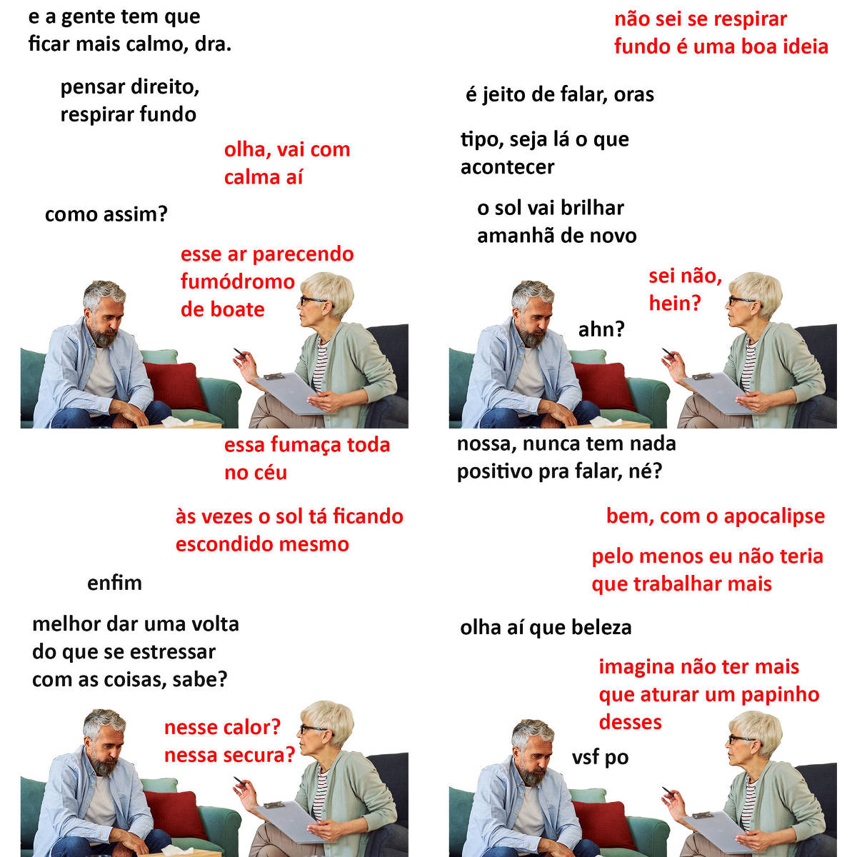 A tirinha Hmm, fale mais publicada em 11/9 é composta por quatro quadrinhos. A mesma foto, obtida em um banco de imagens, aparece nos quatro quadrinhos. Nela, à direita, uma terapeuta branca, de cabelos curtos e grisalhos, usando uma blusa de frio verde clara sobre uma camiseta branca com listras pretas verticais, calça bege e óculos de armação preta, atende um paciente, à esquerda, branco, com cabelos e barba curtos e grisalhos e usando uma camisa azul clara de manga comprida sobre uma camiseta branca e calças jeans. A terapeuta está sentada com as pernas cruzadas em uma poltrona azul, segurando uma prancheta com a mão esquerda e uma caneta com a mão direita, enquanto o paciente está sentado em um sofá azul. A terapeuta olha para o paciente e parece estar falando com ele, que está cabisbaixo. O leitor vê o lado esquerdo do rosto da terapeuta e o lado direito do rosto do paciente. Ocorre o seguinte diálogo. Quadrinho 1. Paciente: E a gente tem que ficar mais calmo, doutora. Pensar direito, respirar fundo... Terapeuta: Olha, vai com calma aí. Paciente: Como assim? Terapeuta: Esse ar parecendo fumódromo de boate. Quadrinho 2. Terapeuta: Não sei se respirar fundo é uma boa ideia. Paciente: É jeito de falar, oras. Tipo, seja lá o que acontecer, o sol vai brilhar amanhã de novo. Terapeuta: Sei não, hein? Paciente: Ahn? Quadrinho 3. Terapeuta: Essa fumaça toda no céu, às vezes o sol tá ficando escondido mesmo. Paciente: Enfim... melhor dar uma volta do que se estressar com as coisas, sabe? Terapeuta: Nesse calor? Nessa secura? Quadrinho 4. Paciente: Nossa, nunca tem nada positivo pra falar, né? Terapeuta: Bem, com o apocalipse, pelo menos eu não teria que trabalhar mais. Paciente: Olha aí que beleza. Terapeuta: Imagina não ter mais que aturar um papinho desses. Paciente: Vsf po.