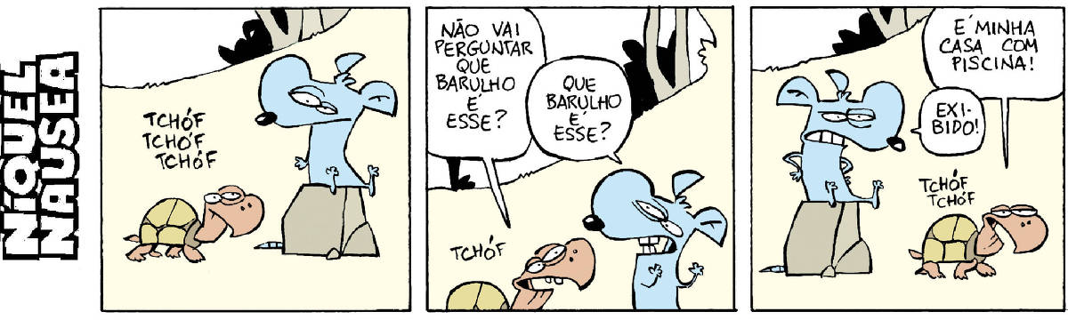 Quadrinho 01: Uma tartaruga chega, fazendo um barulho: tchóf tchóf tchóf. O rato Níquel Náusea olha, absorto Quadrinho 02: A tartaruga pergunta: Não vai perguntar que barulho é esse? O Níquel Pergunta: Que barulho é esse? Quadrinho 03: A tartaruga responde: É a minha casa com piscina. O Níquel fala: Exibida!