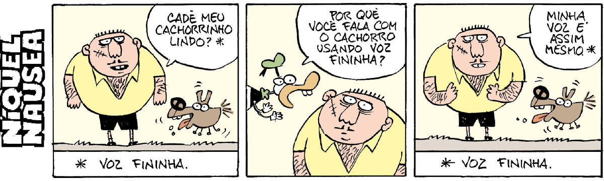 Quadrinho 01- Um homem peludo e fortão, com cicatriz na face, está ao lado de um cachorro todo animado. O homem diz: Cadê meu cachorrinho lindo? Um asterisco ao lado indica a legenda. Legenda: voz fininha. Quadrinho 02: O pato vestido aparece e pergunta para o homem: Por quê você fala com o cachorro usando voz fininha?  O homem observa. Quadrinho 03- O homem está ao lado do cachorro feliz. O homem diz: Minha voz é assim mesmo. O asterisco ao lado da frase indica a legenda. Legenda: Voz fininha.