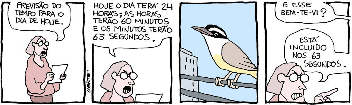 Tira de Laerte, em 4 quadrinhos: 1) Uma pessoa, de óculos, com um ar de contrariedade, lê um papel na mão: “Previsão do tempo para o dia de hoje.” 2) A pessoa continua lendo: “Hoje o dia terá 24 horas; as horas terão 60 minutos e os minutos terão 63 segundos.” 3) Imagem de um bem-te-vi, pousado sobre fios elétricos, tendo um prédio ao fundo. 4) Uma voz fora de cena pergunta para a pessoa: “E esse bem-te-vi?” - a pessoa, ainda zangada, responde: “Está incluido nos 63 segundos.”