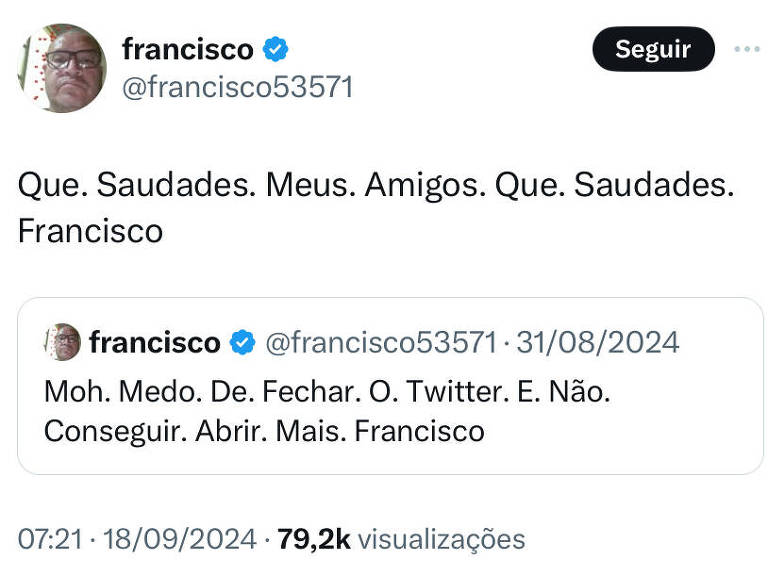 print de uma postagem do X, onde se lê: "que. sauddes. meus. amigos. que. saudades. francisco". Trata-se de um RT da seguinte postagem, feita antes da suspensão: "moh. medo. de. fechar. o. twitter. e não. conseguir. abrir. mais. francisco."