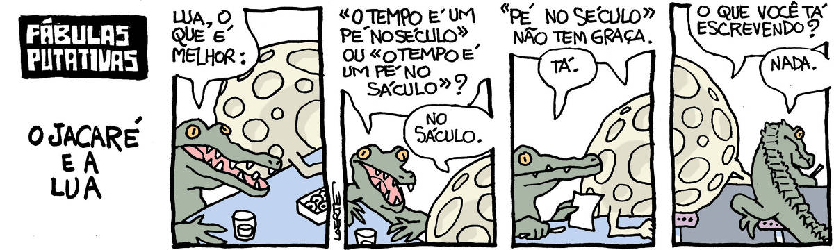 Tira de Laerte, em 4 quadrinhos, com o título: “FÁBULAS PUTATIVAS - O JACARÉ E A LUA”. 1) Um jacaré está sentado ao balcão de um bar, ao lado de uma lua, que tem bracinhos. Há copos no balcão. O jacaré diz: “Lua, o que é melhor:” 2) O jacaré pergunta: “ “O tempo é um pé no século” ou “o tempo é um pé no sáculo”?” A lua responde: “No sáculo”. 3) A lua completa: “ ”Pé no século” não tem graça” - o jacaré pega um papel e uma caneta e diz: “Tá”. 4) O jacaré está escrevendo no papel, meio escondido. A lua se inclina e pergunta: “O que você tá escrevendo?” - jacaré diz: “Nada.”