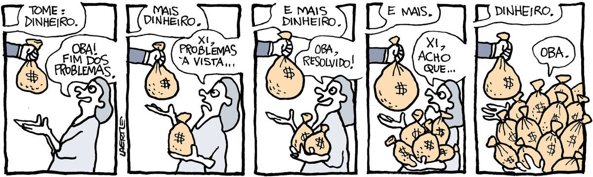 Tira de Laerte, em 5 quadrinhos. 1) Uma pessoa, de gênero indiferenciado, recebe um saco de dinheiro, da mão de alguém fora de cena, que diz: “Tome: dinheiro” - a pessoa que recebe, feliz, diz: “Oba! Fim dos problemas.” 2) A mão de fora de cena entrega outro saco de dinheiro, dizendo: “Mais dinheiro” - a pessoa que recebe, já com o saco anterior nas mãos, recebe o novo saco, mas com ar preocupado. Ela diz: “Xi, problemas à vista…” 3) A mão de fora de cena traz outro saco, dizendo: “E mais dinheiro” - a pessoa que recebe, com dois sacos no colo, faz ar feliz e diz: “Oba, resolvido!” 4) A mão traz outro saco e diz: “E mais” - a pessoa que recebe tem agora vários sacos no colo e faz ar preocupado, dizendo: “Xi, acho que…” 5) A mão traz outro saco e diz: “Dinheiro” - a pessoa que recebe agora está totalmente coberta por sacos de dinheiro. Continua estendendo a mão e diz: “Oba”.