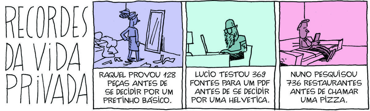 A tirinha Recordes da Vida Privada, publicada em 04/10/2024, tem 3 quadrinhos. No quadrinho 1, uma mulher prova roupas em frente a um espelho. Abaixo, a legenda:raquel provou 128 peças antes de  se decidir por um pretinho básico. No quadrinho 2, um homem está sentado na frente de uma mesa trabalhando em um laptop aberto. Abaixo, a legenda:  Lucio testou 369 fontes para um pdf antes de se decidir por uma helvetica.. No quadrinho 3, um homem olha o celular, sentado em um sofá. Abaixo, a legenda: Nuno pesquisou 736 restaurantes antes de chamar uma pizza.