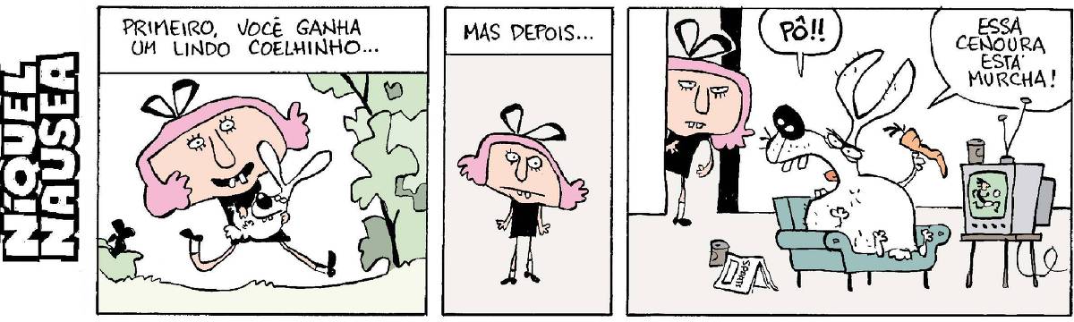 Quadrinho 01: Primeiro você ganha um lindo coelhinho... Uma menina anda feliz com um coelhinho no colo Quadrinho 02: Mas depois. A menina com cara estranha Quadrinho 03: O coelhinho sentado num sofá, vendo futebol na tv, gordo e falando bravo: Pô, esta cenoura está murcha!