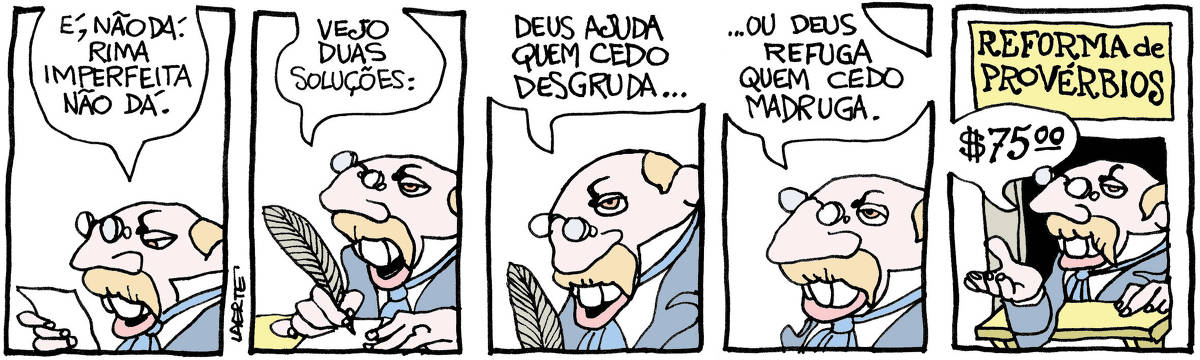 Tira de Laerte em 5 quadrinhos, com o personagem literato do século 19, um homem com com grandes bigodes, de casaca e pince-nez. 1) O homem olha um papelzinho e diz: “É, não dá. Rima imperfeita não dá.” 2) O homem empunha uma pena de escrever e diz: “Vejo duas soluções:” 3) O homem diz: “Deus ajuda quem cedo desgruda…” 4) O homem conclui: “…ou Deus refuga quem cedo madruga.” 5) O homem está num pequeno guichê, sobre o qual há uma placa: “REFORMA DE PROVÉRBIOS” - ele estende a mão e cobra: “$ 75,00”