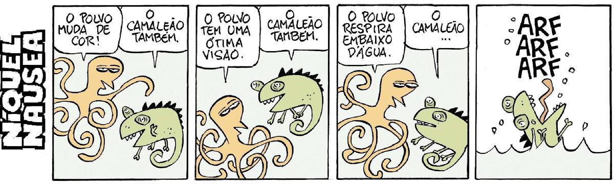 Quadrinho 01- O Polvo e o camaleão estão conversando. O polvo diz: O polvo muda de cor. O camaleão diz: O camaleão também. Quadrinho 02- O polvo diz: O polvo tem uma ótima visão. O camaleão diz: O camaleão também. Quadrinho 03- O polvo diz: O polvo respira embaixo d’água. O camaleão vai começando a responder: o camaleão... E se dá conta que está embaixo d’água. Quadrinho 04- Vai à tona desesperado, respirando o ar que precisava. ARF ARF ARF.