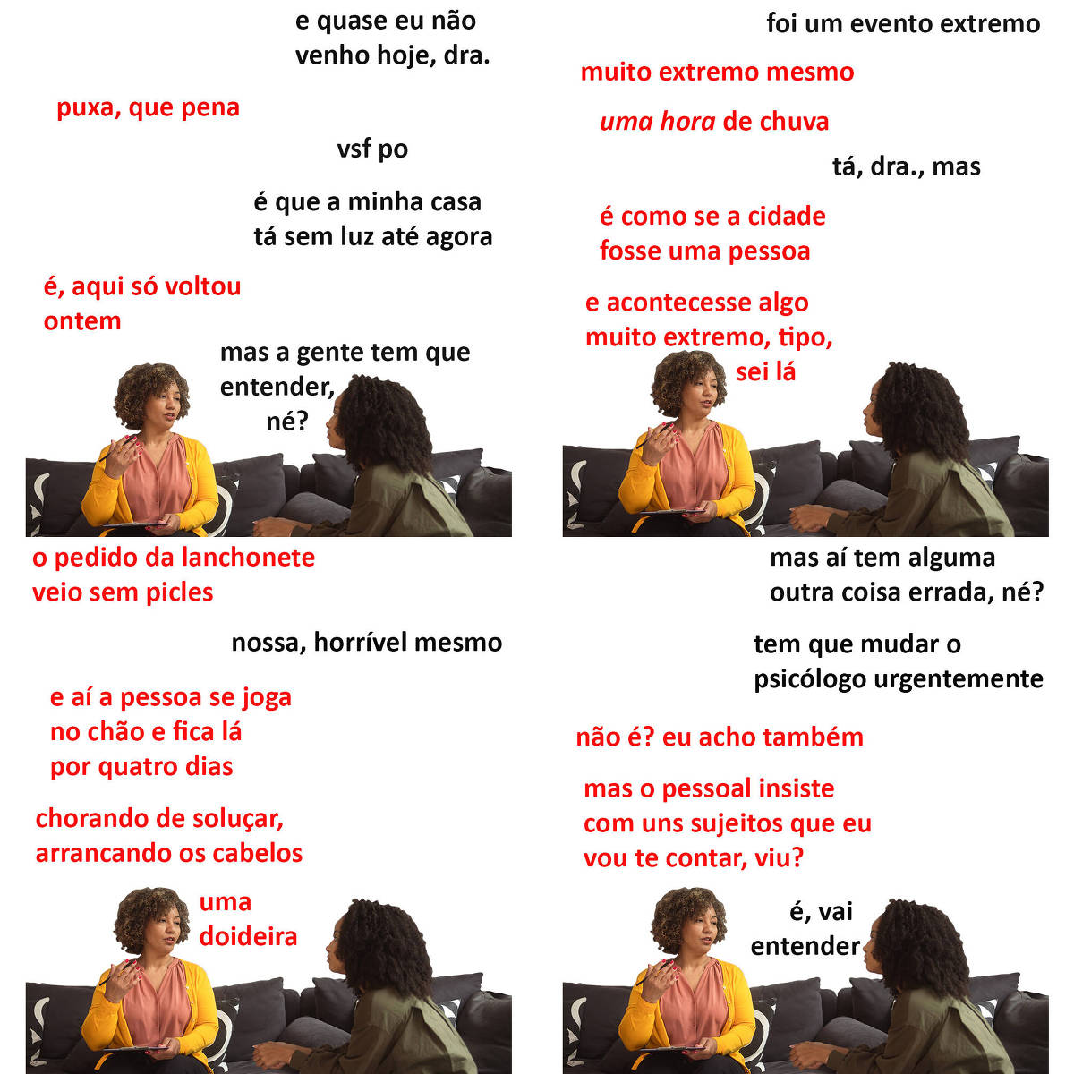 A tirinha Hmm, fale mais publicada em 16/10 é composta por quatro quadrinhos. A mesma foto, obtida em um banco de imagens, aparece nos quatro quadrinhos. Nela, à esquerda, uma terapeuta preta, de cabelos curtos e pretos, usando uma blusa rosa sob uma blusa de frio amarela, atende uma paciente preta, à direita, de cabelos pretos e longos, vestindo uma camisa verde musgo de manga comprida. A terapeuta está sentada em um sofá preto, aparentemente falando, olhando para a paciente, segurando uma caneta com a mão direita e uma prancheta com a mão esquerda, enquanto a paciente está sentada em uma cadeira preta, olhando para a terapeuta. O leitor vê o rosto inteiro da terapeuta e uma pequena parte do lado esquerdo do rosto da paciente. Ocorre o seguinte diálogo. Quadrinho 1. Paciente: E quase eu não venho hoje, doutora. Terapeuta: Puxa, que pena. Paciente: Vsf po. É que a minha casa tá sem luz até agora. Terapeuta: É, aqui só voltou ontem. Paciente: Mas a gente tem que entender, né? Quadrinho 2. Paciente: Foi um evento extremo. Terapeuta: Muito extremo mesmo. Uma hora de chuva. Paciente: Tá, doutora, mas... Terapeuta: É como se a cidade fosse uma pessoa e acontecesse algo muito extremo, tipo, sei lá... Quadrinho 3. Terapeuta: ...o pedido da lanchonete veio sem picles. Paciente: Nossa, horrível mesmo. Terapeuta: E aí a pessoa se joga no chão e fica lá por quatro dias, chorando de soluçar, arrancando os cabelos, uma doideira. Quadrinho 4. Paciente: Mas aí tem alguma outra coisa errada, né? Tem que mudar o psicólogo urgentemente. Terapeuta: Não é? Eu acho também. Mas o pessoal insiste com uns sujeitos que eu vou te contar, viu? Paciente: É, vai entender.