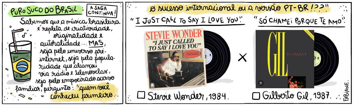 A tira Viver Dói, de Fabiane Langona, publicada em 17/10/2024 intitulada "Puro suco do Brasil: a saga continua!" é composta de 2 quadros horizontais. No quadrinho 1, abaixo do título, vemos um copo de suco com um canudinho, onde líquido faz as vezes da bandeira do País.  No quadrinho seguinte, vemos, do lado esquerdo, a capa do single "I Just Call to Say I love you" do cantor norte-americano Stevie Wonder, e do direito, a capa do álbum "Gilberto  em concerto" do cantor brasileiro Gilberto Gil. Eles contrapõem-se um ao outro, como alternativas a serem escolhidas.  No quadro 1, logo abaixo do título, um enunciado diz: "Sabemos que a música brasileira é repleta de criatividade, originalidade, autoralidade... MAS, seja pelo universo pré-internet, seja pela popularidade que alcançou via rádio e telenovelas...  A pergunta é: Pra você, quem veio primeiro"...  No quadrinho 2, o enunciado segue: .."o sucesso internacional ou a versão PT_BR!??".  Logo abaixo, acima da imagem dos discos, lê-se "I Just call to say I love you" X "Só chamei porque te amo" e, abaixo de cada LP, vemos um quadrado para assinar a opção que mais se adequa à resposta pessoal seguida de "Stevie Wonder, 1984" e "Gilberto Gil, 1987".