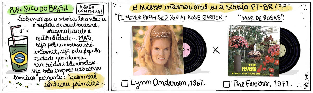 A tira Viver Dói, de Fabiane Langona, publicada em 19/10/2024 intitulada "Puro suco do Brasil: a saga continua!" é composta de 2 quadros horizontais. No quadrinho 1, abaixo do título, vemos um copo de suco com um canudinho, onde líquido faz as vezes da bandeira do País.  No quadrinho seguinte, vemos, do lado esquerdo, a capa do álbum "Rose Garden" da cantora estadunidense Lynn Anderson, e do direito, a capa do álbum homônimo "Mar de Rosas", do conjunto musical brasileiro The Fevers. Eles contrapõem-se um ao outro, como alternativas a serem escolhidas.  No quadro 1, logo abaixo do título, um enunciado diz: "Sabemos que a música brasileira é repleta de criatividade, originalidade, autoralidade... MAS, seja pelo universo pré-internet, seja pela popularidade que alcançou via rádio e telenovelas...  A pergunta é: Pra você, quem veio primeiro"...  No quadrinho 2, o enunciado segue: .."o sucesso internacional ou a versão PT_BR!??".  Logo abaixo, acima da imagem dos discos, lê-se "(I never promised you a) Rose garden " X "Mar de rosas" e, abaixo de cada LP, vemos um quadrado para assinar a opção que mais se adequa à resposta pessoal seguida de "Lynn Anderson, 1967" e "The Fevers, 1971".