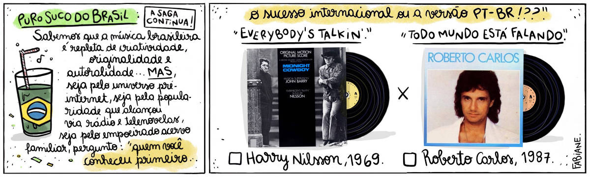 A tira Viver Dói, de Fabiane Langona, publicada em 21/10/2024 intitulada "Puro suco do Brasil: a saga continua!" é composta de 2 quadros horizontais. No quadrinho 1, abaixo do título, vemos um copo de suco com um canudinho, onde líquido faz as vezes da bandeira do País.  No quadrinho seguinte, vemos, do lado esquerdo, a capa do álbum da trilha sonora original do filme "Perdidos na Noite" do diretor do álbum homônimo "Roberto Carlos", do cantor capixaba Roberto Carlos. Eles contrapõem-se um ao outro, como alternativas a serem escolhidas.  No quadro 1, logo abaixo do título, um enunciado diz: "Sabemos que a música brasileira é repleta de criatividade, originalidade, autoralidade... MAS, seja pelo universo pré-internet, seja pela popularidade que alcançou via rádio e telenovelas...  A pergunta é: Pra você, quem veio primeiro"...   No quadrinho 2, o enunciado segue: .."o sucesso internacional ou a versão PT_BR!??".  Logo abaixo, acima da imagem dos discos, lê-se "Everybody's talkin'" X "Todo mundo está falando" e, abaixo de cada LP, vemos um quadrado para assinar a opção que mais se adequa à resposta pessoal seguida de "Harry Nilsson, 1969" e "Roberto Carlos, 1987". 