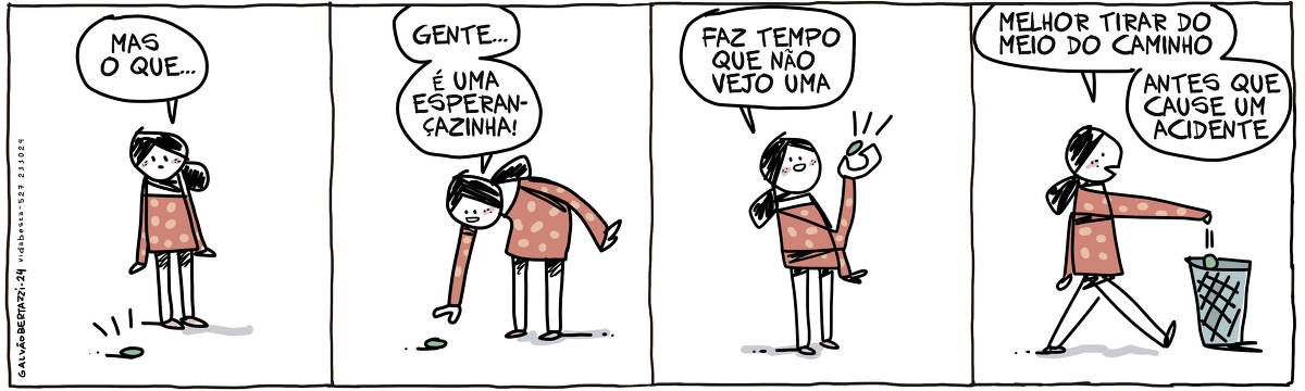 A tira de Galvão Bertazzi se chama Vida Besta e está dividida em quatro quadros. NO primeiro quadro uma moça está olhando para uma bolinha verde jogada no chão. A moça diz: Mas o que... NO segundo quadro ela se abaixa para pegar a bolinha verde. A moça diz: Gente... é uma esperançazinha! No terceiro quadro ela ergue a bolinha verde e a observa. A moça diz: Faz tempo que não vejo uma No quarto quadro a moça joga a bolinha verde numa lata de lixo. A moça diz: Melhor tirar do meio do caminho. Antes que cause um acidente.