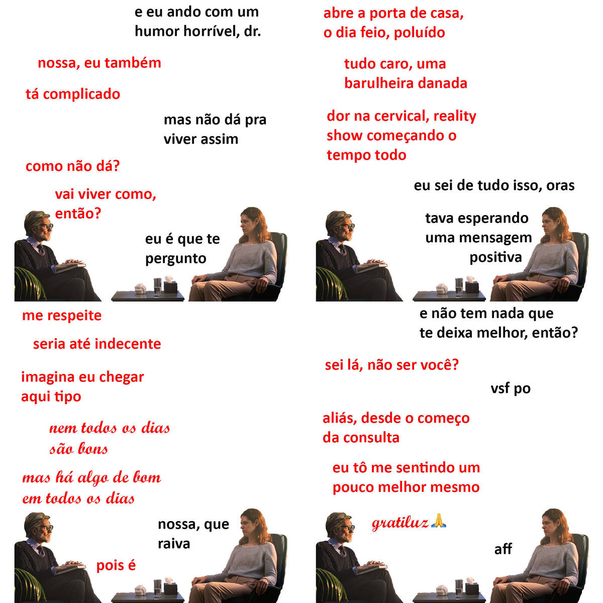 A tirinha Hmm, fale mais publicada em 23/10 é composta por quatro quadrinhos. A mesma foto, obtida em um banco de imagens, aparece nos quatro quadrinhos. Nela, à esquerda, um terapeuta branco, de cabelos e barba curtos e grisalhos, usando óculos de armação preta, camisa social e gravata sob um suéter preto, e calças pretas, atende uma paciente branca, à direita, de cabelos longos e ruivos, vestindo uma blusa bege de mangas compridas e calças beges. O terapeuta está sentado de pernas cruzadas e apoia um livro sobre sua coxa direita; suas mãos estão cruzadas sobre o livro. A paciente está sentada em uma cadeira preta, com os braços apoiados nos braços da cadeira. Os dois estão se olhando. Entre os dois, uma pequena mesa, sobre a qual estão uma escultura, um copo de água e uma caixa de lenços de papel. O leitor vê o lado direito do rosto do terapeuta e o lado esquerdo do rosto da paciente. Ocorre o seguinte diálogo. Quadrinho 1. Paciente: E eu ando com um humor horrível, doutor. Terapeuta: Nossa, eu também. Tá complicado. Paciente: Mas não dá pra viver assim. Terapeuta: Como não dá? Vai viver como, então? Paciente: Eu é que te pergunto. Quadrinho 2. Terapeuta: Abre a porta de casa, o dia feio, poluído... Tudo caro, uma barulheira danada... Dor na cervical, reality show começando o tempo todo. Paciente: Eu sei de tudo isso, oras. Tava esperando uma mensagem positiva. Quadrinho 3. Terapeuta: Me respeite, seria até indecente. Imagina eu chegar aqui tipo “nem todos os dias são bons, mas há algo de bons em todos os dias” (esta frase, ao contrário das outras, está em letra cursiva). Paciente: Nossa, que raiva. Terapeuta: Pois é. Quadrinho 4. Paciente: E não tem nada que te deixa melhor, então? Terapeuta: Sei lá, não ser você? Paciente: Vsf po. Terapeuta: Aliás, desde o começo da consulta, eu tô me sentindo um pouco melhor mesmo. Gratiluz (também em letra cursiva, seguida por um emoji de mãos unidas em oração). Paciente: Aff.