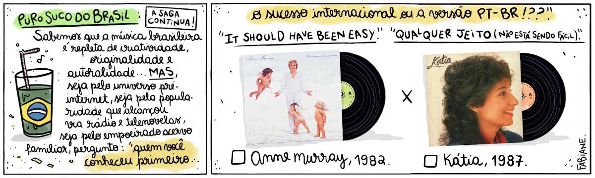 A tira Viver Dói, de Fabiane Langona, publicada em 23/10/2024 intitulada "Puro suco do Brasil: a saga continua!" é composta de 2 quadros horizontais. No quadrinho 1, abaixo do título, vemos um copo de suco com um canudinho, onde líquido faz as vezes da bandeira do País. No quadrinho seguinte, vemos, do lado esquerdo, a capa do álbum "Where Do You go when you dream" da cantora estunidense Anne Murray", e do direito, a capa do álbum homônimo da cantora brasileira "Kátia". Elas contrapõem-se uma à outra, como alternativas a serem escolhidas. No quadro 1, logo abaixo do título, um enunciado diz: "Sabemos que a música brasileira é repleta de criatividade, originalidade, autoralidade... MAS, seja pelo universo pré-internet, seja pela popularidade que alcançaram via rádio e telenovelas... A pergunta é: Pra você, quem veio primeiro"... No quadrinho 2, o enunciado segue: .."o sucesso internacional ou a versão PT_BR!??". Logo abaixo, acima da imagem dos discos, lê-se "It should have been easy." X "Qualquer jeito (não está sendo fácil)." e, abaixo de cada LP, vemos um quadrado para assinalar a opção que mais se adequada a resposta pessoal do leitor (e.a) seguida de "Anne Murray, 1982" e "Kátia, 1987". 