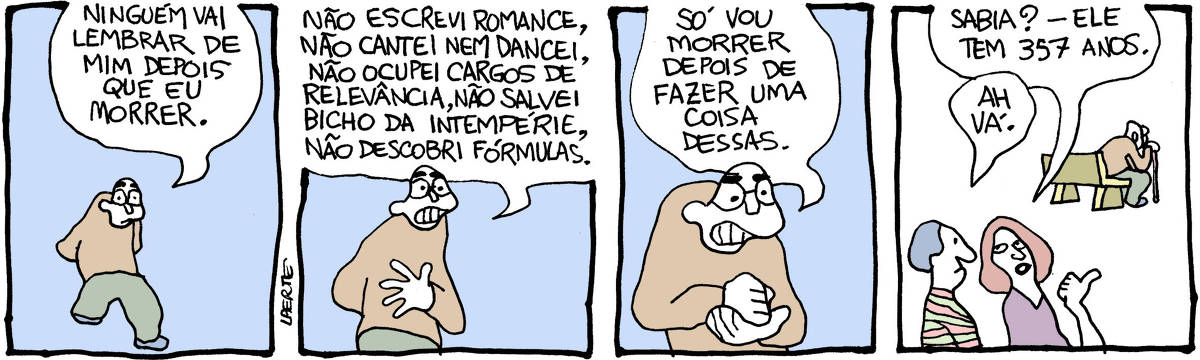 Tira de Laerte, em 4 quadrinhos. 1) Um homem vem andando, melancólico. Ele diz: “Ninguém vai lembrar de mim depois que eu morrer”. 2) O homem continua: “Não escrevi romance, não cantei nem dancei, não ocupei cargos de relevância, não salvei bicho da intempérie, não descobri fórmulas”. 3) O homem soca a palma da mão, decidido: “Só vou morrer depois de fazer uma coisa dessas.” 4) O homem está afastado, sentado num banco de praça, apoiado numa bengala. Duas pessoas conversam em primeiro plano. Uma delas aponta o homem e diz: “Sabia? - ele tem 357 anos.”; a outra comenta: “Ah, vá.”