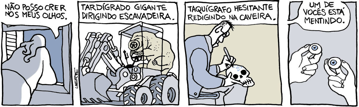 Tira de Laerte em 4 quadrinhos. 1) Uma pessoa, de costas, inclinada à janela. Ela diz: “Não posso crer nos meus olhos”. 2) Um tardígrado enorme dirige uma escavadeira de construção. Um texto acima diz: “Tardígrado gigante dirigindo escavadeira”. 3) Um homem, sentado, rabisca sinais com uma caneta sobre um crânio humano em seu colo. Um texto diz: “Taquígrafo hesitante redigindo na caveira”. 4) Duas mãos segurando cada uma um olho humano. Voz da pessoa diz: “Um de vocês está mentindo”.