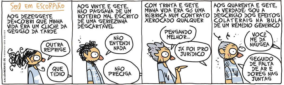 A tira de Galvão Bertazzi se chama SOL EM ESCORPIÃO e está dividida em quatro quadros. NO primeiro quadro temos a legenda: Aos dezessete descobri que minha vida era um clichê da sessão da tarde. O desenho de mim com 17 anos. Eu digo : Outra reprise. ALguém responde: Que tédio. No segundo quadro temos a legenda: Aos vinte e sete não passava de um roteiro mal escrito de uma seriezinha descartável. O desenho de mim com 27 anos. Eu digo: Não entendi nada. Alguém responde: Não precisa. No terceiro quadro temos a legenda: Com trinta e sete minha vida era só uma rúbrica num contrato xerocado qualquer. O desenho de mim com 37 anos. Eu digo: Pensando melhor... Alguém responde: Já foi pro jurídico. No quarto quadro temos a legenda: Aos quarenta e sete, a verdade: Sou a descrição dos efeitos colaterais numa bula de um remédio genérico Alguém me diz: Você me dá náusea. Eu respondo: Seguido de falta de ar e dores nas juntas.